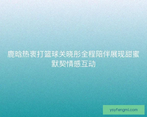 鹿晗热衷打篮球关晓彤全程陪伴展现甜蜜默契情感互动