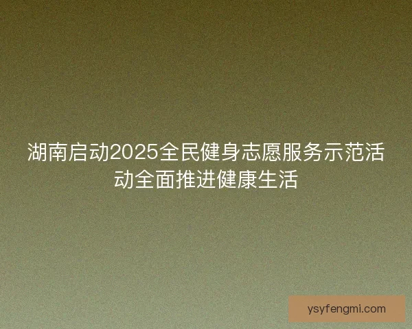 湖南启动2025全民健身志愿服务示范活动全面推进健康生活